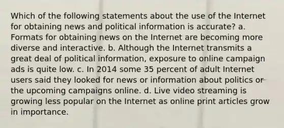 Which of the following statements about the use of the Internet for obtaining news and political information is accurate? a. Formats for obtaining news on the Internet are becoming more diverse and interactive. b. Although the Internet transmits a great deal of political information, exposure to online campaign ads is quite low. c. In 2014 some 35 percent of adult Internet users said they looked for news or information about politics or the upcoming campaigns online. d. Live video streaming is growing less popular on the Internet as online print articles grow in importance.