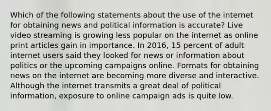 Which of the following statements about the use of the internet for obtaining news and political information is accurate? Live video streaming is growing less popular on the internet as online print articles gain in importance. In 2016, 15 percent of adult internet users said they looked for news or information about politics or the upcoming campaigns online. Formats for obtaining news on the internet are becoming more diverse and interactive. Although the internet transmits a great deal of political information, exposure to online campaign ads is quite low.