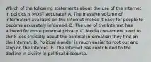 Which of the following statements about the use of the Internet in politics is MOST accurate? A. The massive volume of information available on the Internet makes it easy for people to become accurately informed. B. The use of the Internet has allowed for more personal privacy. C. Media consumers need to think less critically about the political information they find on the Internet. D. Political slander is much easier to root out and stop on the Internet. E. The Internet has contributed to the decline in civility in political discourse.