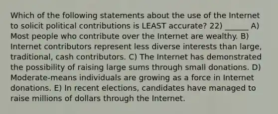 Which of the following statements about the use of the Internet to solicit political contributions is LEAST accurate? 22) ______ A) Most people who contribute over the Internet are wealthy. B) Internet contributors represent less diverse interests than large, traditional, cash contributors. C) The Internet has demonstrated the possibility of raising large sums through small donations. D) Moderate-means individuals are growing as a force in Internet donations. E) In recent elections, candidates have managed to raise millions of dollars through the Internet.