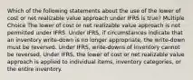 Which of the following statements about the use of the lower of cost or net realizable value approach under IFRS is true? Multiple Choice The lower of cost or net realizable value approach is not permitted under IFRS. Under IFRS, if circumstances indicate that an inventory write-down is no longer appropriate, the write-down must be reversed. Under IFRS, write-downs of inventory cannot be reversed. Under IFRS, the lower of cost or net realizable value approach is applied to individual items, inventory categories, or the entire inventory.