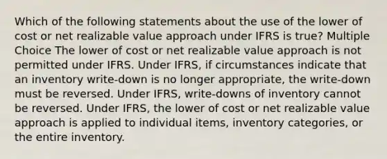 Which of the following statements about the use of the lower of cost or net realizable value approach under IFRS is true? Multiple Choice The lower of cost or net realizable value approach is not permitted under IFRS. Under IFRS, if circumstances indicate that an inventory write-down is no longer appropriate, the write-down must be reversed. Under IFRS, write-downs of inventory cannot be reversed. Under IFRS, the lower of cost or net realizable value approach is applied to individual items, inventory categories, or the entire inventory.