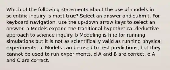 Which of the following statements about the use of models in scientific inquiry is most true? Select an answer and submit. For keyboard navigation, use the up/down arrow keys to select an answer. a Models expand the traditional hypothetical-deductive approach to science inquiry. b Modeling is fine for running simulations but it is not as scientifically valid as running physical experiments,. c Models can be used to test predictions, but they cannot be used to run experiments. d A and B are correct. e A and C are correct.