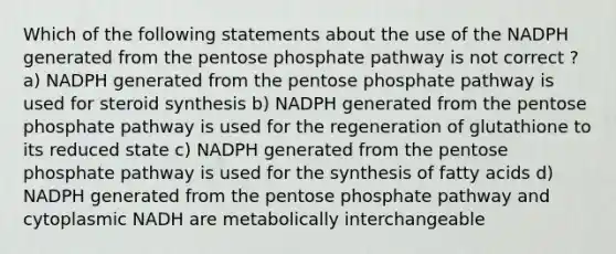 Which of the following statements about the use of the NADPH generated from the pentose phosphate pathway is not correct ? a) NADPH generated from the pentose phosphate pathway is used for steroid synthesis b) NADPH generated from the pentose phosphate pathway is used for the regeneration of glutathione to its reduced state c) NADPH generated from the pentose phosphate pathway is used for the synthesis of fatty acids d) NADPH generated from the pentose phosphate pathway and cytoplasmic NADH are metabolically interchangeable