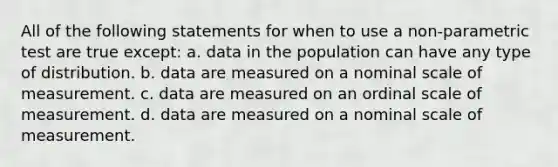 All of the following statements for when to use a non-parametric test are true except: a. data in the population can have any type of distribution. b. data are measured on a nominal scale of measurement. c. data are measured on an ordinal scale of measurement. d. data are measured on a nominal scale of measurement.