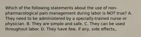 Which of the following statements about the use of non-pharmacological pain management during labor is NOT true? A. They need to be administered by a specially-trained nurse or physician. B. They are simple and safe. C. They can be used throughout labor. D. They have few, if any, side effects,.