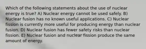 Which of the following statements about the use of nuclear energy is true? A) Nuclear energy cannot be used safely. B) Nuclear fusion has no known useful applications. C) Nuclear fission is currently more useful for producing energy than nuclear fusion. D) Nuclear fusion has fewer safety risks than nuclear fission. E) Nuclear fusion and nuclear fission produce the same amount of energy.