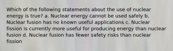 Which of the following statements about the use of nuclear energy is true? a. Nuclear energy cannot be used safely b. Nuclear fusion has no known useful applications c. Nuclear fission is currently more useful for producing energy than nuclear fusion d. Nuclear fusion has fewer safety risks than nuclear fission