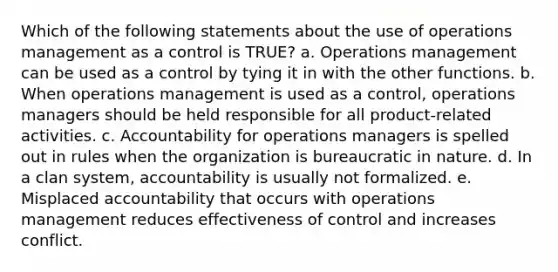 Which of the following statements about the use of operations management as a control is TRUE? a. Operations management can be used as a control by tying it in with the other functions. b. When operations management is used as a control, operations managers should be held responsible for all product-related activities. c. Accountability for operations managers is spelled out in rules when the organization is bureaucratic in nature. d. In a clan system, accountability is usually not formalized. e. Misplaced accountability that occurs with operations management reduces effectiveness of control and increases conflict.