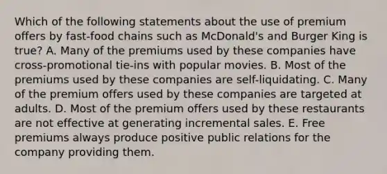 Which of the following statements about the use of premium offers by fast-food chains such as McDonald's and Burger King is true? A. Many of the premiums used by these companies have cross-promotional tie-ins with popular movies. B. Most of the premiums used by these companies are self-liquidating. C. Many of the premium offers used by these companies are targeted at adults. D. Most of the premium offers used by these restaurants are not effective at generating incremental sales. E. Free premiums always produce positive public relations for the company providing them.