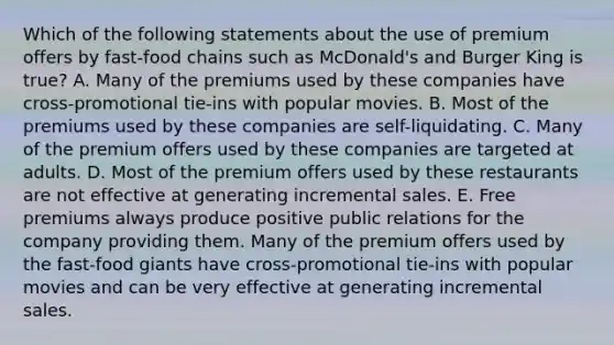 Which of the following statements about the use of premium offers by fast-food chains such as McDonald's and Burger King is true? A. Many of the premiums used by these companies have cross-promotional tie-ins with popular movies. B. Most of the premiums used by these companies are self-liquidating. C. Many of the premium offers used by these companies are targeted at adults. D. Most of the premium offers used by these restaurants are not effective at generating incremental sales. E. Free premiums always produce positive public relations for the company providing them. Many of the premium offers used by the fast-food giants have cross-promotional tie-ins with popular movies and can be very effective at generating incremental sales.