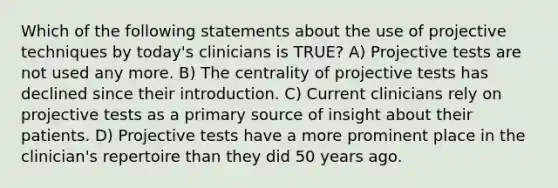 Which of the following statements about the use of projective techniques by today's clinicians is TRUE? A) Projective tests are not used any more. B) The centrality of projective tests has declined since their introduction. C) Current clinicians rely on projective tests as a primary source of insight about their patients. D) Projective tests have a more prominent place in the clinician's repertoire than they did 50 years ago.