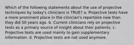 Which of the following statements about the use of projective techniques by today's clinicians is TRUE? a. Projective tests have a more prominent place in the clinician's repertoire now than they did 50 years ago. b. Current clinicians rely on projective tests as a primary source of insight about their patients. c. Projective tests are used mainly to gain supplementary information. d. Projective tests are not used anymore.