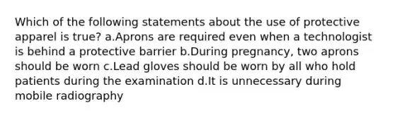 Which of the following statements about the use of protective apparel is true? a.Aprons are required even when a technologist is behind a protective barrier b.During pregnancy, two aprons should be worn c.Lead gloves should be worn by all who hold patients during the examination d.It is unnecessary during mobile radiography