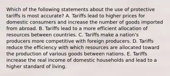 Which of the following statements about the use of protective tariffs is most accurate? A. Tariffs lead to higher prices for domestic consumers and increase the number of goods imported from abroad. B. Tariffs lead to a more efficient allocation of resources between countries. C. Tariffs make a nation's producers more competitive with foreign producers. D. Tariffs reduce the efficiency with which resources are allocated toward the production of various goods between nations. E. Tariffs increase the real income of domestic households and lead to a higher standard of living.