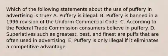 Which of the following statements about the use of puffery in advertising is true? A. Puffery is illegal. B. Puffery is banned in a 1996 revision of the Uniform Commercial Code. C. According to the Federal Trade Commission consumers believe in puffery. D. Superlatives such as greatest, best, and finest are puffs that are often used in advertising. E. Puffery is only illegal if it eliminates a competitive advantage.