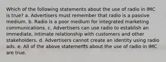 Which of the following statements about the use of radio in IMC is true? a. Advertisers must remember that radio is a passive medium. b. Radio is a poor medium for integrated marketing communications. c. Advertisers can use radio to establish an immediate, intimate relationship with customers and other stakeholders. d. Advertisers cannot create an identity using radio ads. e. All of the above statements about the use of radio in IMC are true.