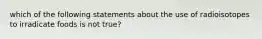 which of the following statements about the use of radioisotopes to irradicate foods is not true?