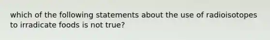 which of the following statements about the use of radioisotopes to irradicate foods is not true?