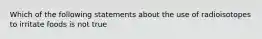 Which of the following statements about the use of radioisotopes to irritate foods is not true