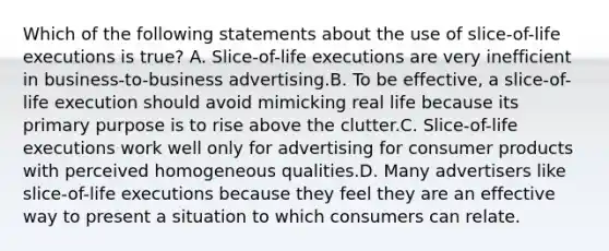 Which of the following statements about the use of slice-of-life executions is true? A. Slice-of-life executions are very inefficient in business-to-business advertising.B. To be effective, a slice-of-life execution should avoid mimicking real life because its primary purpose is to rise above the clutter.C. Slice-of-life executions work well only for advertising for consumer products with perceived homogeneous qualities.D. Many advertisers like slice-of-life executions because they feel they are an effective way to present a situation to which consumers can relate.