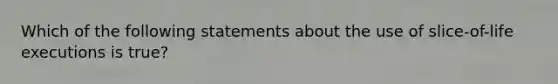 Which of the following statements about the use of slice-of-life executions is true?