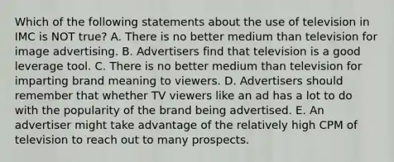 Which of the following statements about the use of television in IMC is NOT true? A. There is no better medium than television for image advertising. B. Advertisers find that television is a good leverage tool. C. There is no better medium than television for imparting brand meaning to viewers. D. Advertisers should remember that whether TV viewers like an ad has a lot to do with the popularity of the brand being advertised. E. An advertiser might take advantage of the relatively high CPM of television to reach out to many prospects.