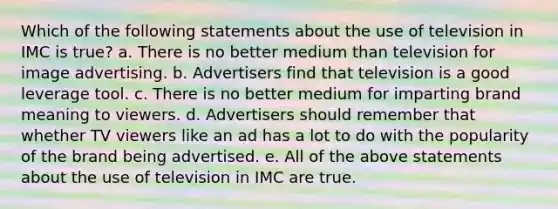 Which of the following statements about the use of television in IMC is true? a. There is no better medium than television for image advertising. b. Advertisers find that television is a good leverage tool. c. There is no better medium for imparting brand meaning to viewers. d. Advertisers should remember that whether TV viewers like an ad has a lot to do with the popularity of the brand being advertised. e. All of the above statements about the use of television in IMC are true.