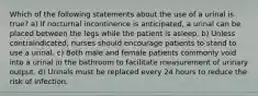 Which of the following statements about the use of a urinal is true? a) If nocturnal incontinence is anticipated, a urinal can be placed between the legs while the patient is asleep. b) Unless contraindicated, nurses should encourage patients to stand to use a urinal. c) Both male and female patients commonly void into a urinal in the bathroom to facilitate measurement of urinary output. d) Urinals must be replaced every 24 hours to reduce the risk of infection.