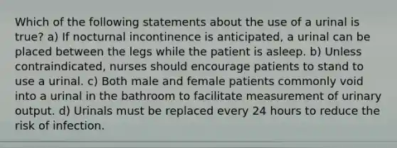 Which of the following statements about the use of a urinal is true? a) If nocturnal incontinence is anticipated, a urinal can be placed between the legs while the patient is asleep. b) Unless contraindicated, nurses should encourage patients to stand to use a urinal. c) Both male and female patients commonly void into a urinal in the bathroom to facilitate measurement of urinary output. d) Urinals must be replaced every 24 hours to reduce the risk of infection.