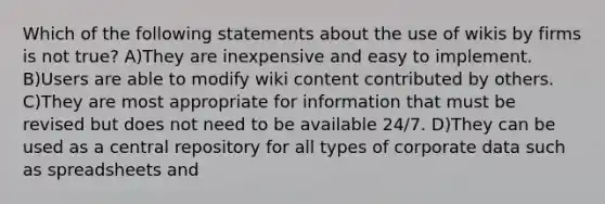 Which of the following statements about the use of wikis by firms is not true? A)They are inexpensive and easy to implement. B)Users are able to modify wiki content contributed by others. C)They are most appropriate for information that must be revised but does not need to be available 24/7. D)They can be used as a central repository for all types of corporate data such as spreadsheets and