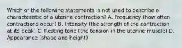 Which of the following statements is not used to describe a characteristic of a uterine contraction? A. Frequency (how often contractions occur) B. Intensity (the strength of the contraction at its peak) C. Resting tone (the tension in the uterine muscle) D. Appearance (shape and height)