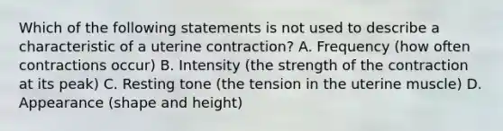 Which of the following statements is not used to describe a characteristic of a uterine contraction? A. Frequency (how often contractions occur) B. Intensity (the strength of the contraction at its peak) C. Resting tone (the tension in the uterine muscle) D. Appearance (shape and height)