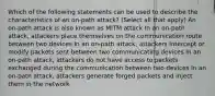 Which of the following statements can be used to describe the characteristics of an on-path attack? (Select all that apply) An on-path attack is also known as MITM attack In an on-path attack, attackers place themselves on the communication route between two devices In an on-path attack, attackers intercept or modify packets sent between two communicating devices In an on-path attack, attackers do not have access to packets exchanged during the communication between two devices In an on-path attack, attackers generate forged packets and inject them in the network