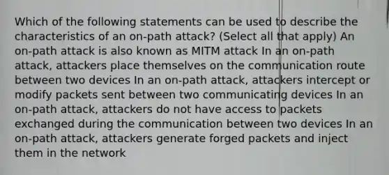 Which of the following statements can be used to describe the characteristics of an on-path attack? (Select all that apply) An on-path attack is also known as MITM attack In an on-path attack, attackers place themselves on the communication route between two devices In an on-path attack, attackers intercept or modify packets sent between two communicating devices In an on-path attack, attackers do not have access to packets exchanged during the communication between two devices In an on-path attack, attackers generate forged packets and inject them in the network