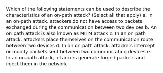 Which of the following statements can be used to describe the characteristics of an on-path attack? (Select all that apply) a. In an on-path attack, attackers do not have access to packets exchanged during the communication between two devices b. An on-path attack is also known as MITM attack c. In an on-path attack, attackers place themselves on the communication route between two devices d. In an on-path attack, attackers intercept or modify packets sent between two communicating devices e. In an on-path attack, attackers generate forged packets and inject them in the network