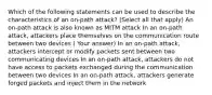 Which of the following statements can be used to describe the characteristics of an on-path attack? (Select all that apply) An on-path attack is also known as MITM attack In an on-path attack, attackers place themselves on the communication route between two devices ( Your answer) In an on-path attack, attackers intercept or modify packets sent between two communicating devices In an on-path attack, attackers do not have access to packets exchanged during the communication between two devices In an on-path attack, attackers generate forged packets and inject them in the network