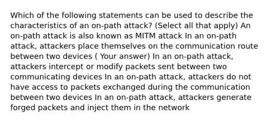 Which of the following statements can be used to describe the characteristics of an on-path attack? (Select all that apply) An on-path attack is also known as MITM attack In an on-path attack, attackers place themselves on the communication route between two devices ( Your answer) In an on-path attack, attackers intercept or modify packets sent between two communicating devices In an on-path attack, attackers do not have access to packets exchanged during the communication between two devices In an on-path attack, attackers generate forged packets and inject them in the network