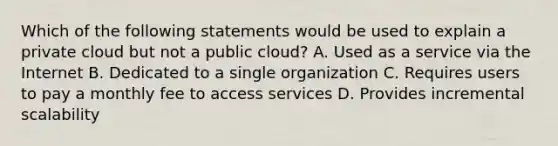 Which of the following statements would be used to explain a private cloud but not a public cloud? A. Used as a service via the Internet B. Dedicated to a single organization C. Requires users to pay a monthly fee to access services D. Provides incremental scalability