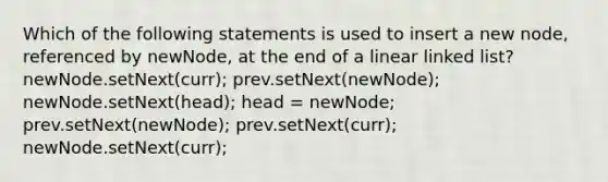 Which of the following statements is used to insert a new node, referenced by newNode, at the end of a linear linked list? newNode.setNext(curr); prev.setNext(newNode); newNode.setNext(head); head = newNode; prev.setNext(newNode); prev.setNext(curr); newNode.setNext(curr);