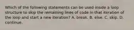 Which of the following statements can be used inside a loop structure to skip the remaining lines of code in that iteration of the loop and start a new iteration? A. break. B. else. C. skip. D. continue.