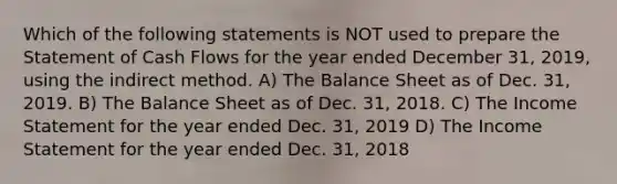 Which of the following statements is NOT used to prepare the Statement of Cash Flows for the year ended December 31, 2019, using the indirect method. A) The Balance Sheet as of Dec. 31, 2019. B) The Balance Sheet as of Dec. 31, 2018. C) The Income Statement for the year ended Dec. 31, 2019 D) The Income Statement for the year ended Dec. 31, 2018