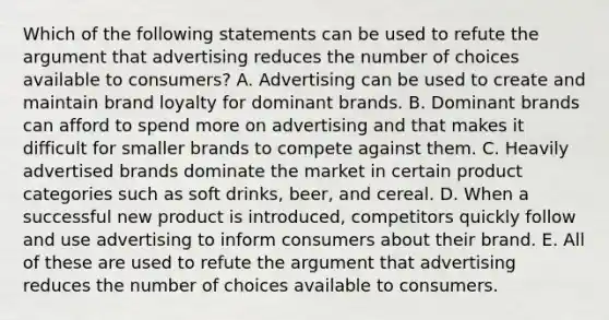 Which of the following statements can be used to refute the argument that advertising reduces the number of choices available to consumers? A. Advertising can be used to create and maintain brand loyalty for dominant brands. B. Dominant brands can afford to spend more on advertising and that makes it difficult for smaller brands to compete against them. C. Heavily advertised brands dominate the market in certain product categories such as soft drinks, beer, and cereal. D. When a successful new product is introduced, competitors quickly follow and use advertising to inform consumers about their brand. E. All of these are used to refute the argument that advertising reduces the number of choices available to consumers.