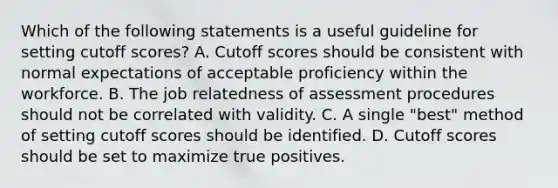 Which of the following statements is a useful guideline for setting cutoff scores? A. Cutoff scores should be consistent with normal expectations of acceptable proficiency within the workforce. B. The job relatedness of assessment procedures should not be correlated with validity. C. A single "best" method of setting cutoff scores should be identified. D. Cutoff scores should be set to maximize true positives.