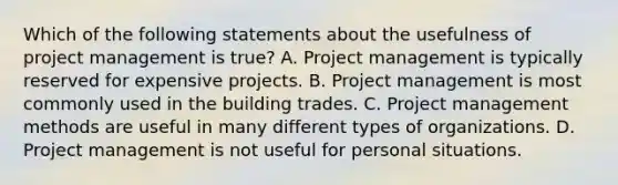 Which of the following statements about the usefulness of project management is true? A. Project management is typically reserved for expensive projects. B. Project management is most commonly used in the building trades. C. Project management methods are useful in many different types of organizations. D. Project management is not useful for personal situations.