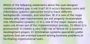 Which of the following statements about the user-designer communications gap is not true? A) It occurs because users and information systems specialists tend to have different backgrounds, interests, and priorities. B) It is one of the major reasons why user requirements are not properly incorporated into information systems. C) It is one of the major reasons why users are driven out of the implementation process. D) When it is pronounced, it creates a very high risk of failure for a systems development project. E) Information systems specialists prefer systems that are oriented toward solving business problems or facilitating organizational tasks.