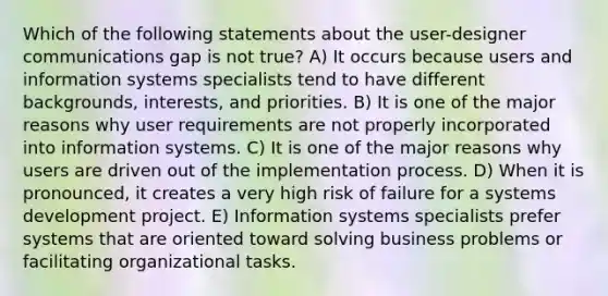 Which of the following statements about the user-designer communications gap is not true? A) It occurs because users and information systems specialists tend to have different backgrounds, interests, and priorities. B) It is one of the major reasons why user requirements are not properly incorporated into information systems. C) It is one of the major reasons why users are driven out of the implementation process. D) When it is pronounced, it creates a very high risk of failure for a systems development project. E) Information systems specialists prefer systems that are oriented toward solving business problems or facilitating organizational tasks.