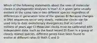 Which of the following statements about the uses of molecular clocks in phylogenetic analyses is true? A) A given gene usually evolves at the same rate in two different species regardless of differences in generation time of the species B) Because changes in DNA sequences occur very slowly, molecular clocks can be used only to date evolutionary divergences that occurred millions of years ago C) Molecular clocks must be calibrated with independent data, such as the fossil record D) Even in a group of closely related species, different genes have been found to evolve at different rates E) Both C and D