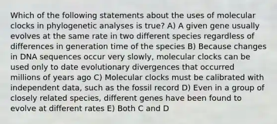 Which of the following statements about the uses of molecular clocks in phylogenetic analyses is true? A) A given gene usually evolves at the same rate in two different species regardless of differences in generation time of the species B) Because changes in DNA sequences occur very slowly, molecular clocks can be used only to date evolutionary divergences that occurred millions of years ago C) Molecular clocks must be calibrated with independent data, such as the fossil record D) Even in a group of closely related species, different genes have been found to evolve at different rates E) Both C and D