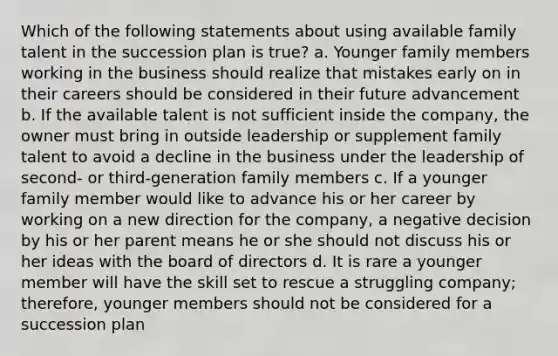 Which of the following statements about using available family talent in the succession plan is true? a. Younger family members working in the business should realize that mistakes early on in their careers should be considered in their future advancement b. If the available talent is not sufficient inside the company, the owner must bring in outside leadership or supplement family talent to avoid a decline in the business under the leadership of second- or third-generation family members c. If a younger family member would like to advance his or her career by working on a new direction for the company, a negative decision by his or her parent means he or she should not discuss his or her ideas with the board of directors d. It is rare a younger member will have the skill set to rescue a struggling company; therefore, younger members should not be considered for a succession plan